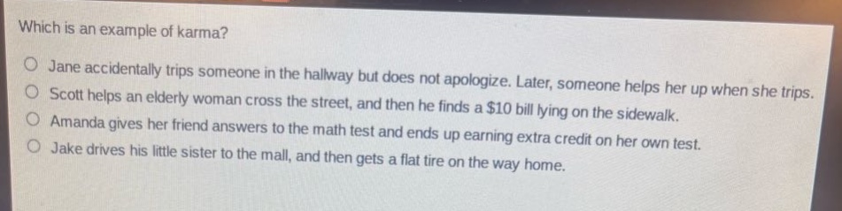 which is an example of karma?\no jane accidentally trips someone in the hallway but does not apologize. later, someone helps her up when she trips.\no scott helps an elderly woman cross the street, and then he finds a $10 bill lying on the sidewalk.\no amanda gives her friend answers to the math test and ends up earning extra credit on her own test.\no jake drives his little sister to the mall, and then gets a flat tire on the way home.