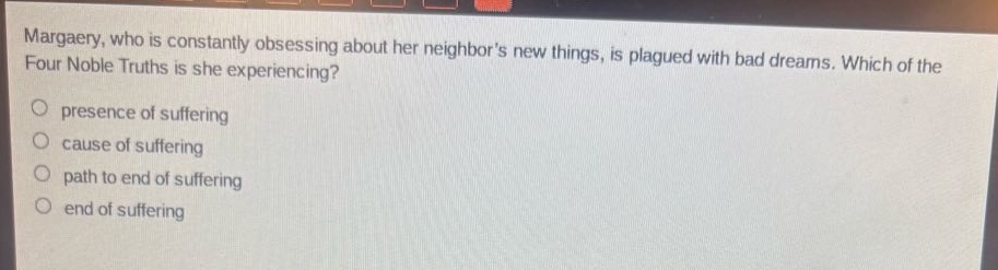 margaery, who is constantly obsessing about her neighbors new things, is plagued with bad dreams. which of the four noble truths is she experiencing?\npresence of suffering\ncause of suffering\npath to end of suffering\nend of suffering