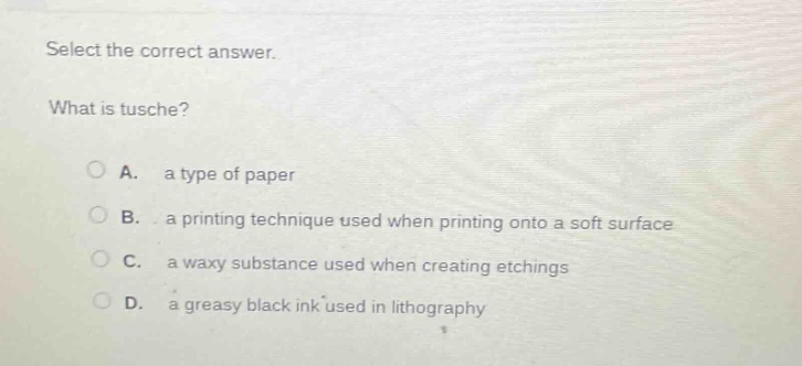 select the correct answer. what is tusche? a. a type of paper b. a printing technique used when printing onto a soft surface c. a waxy substance used when creating etchings d. a greasy black ink used in lithography