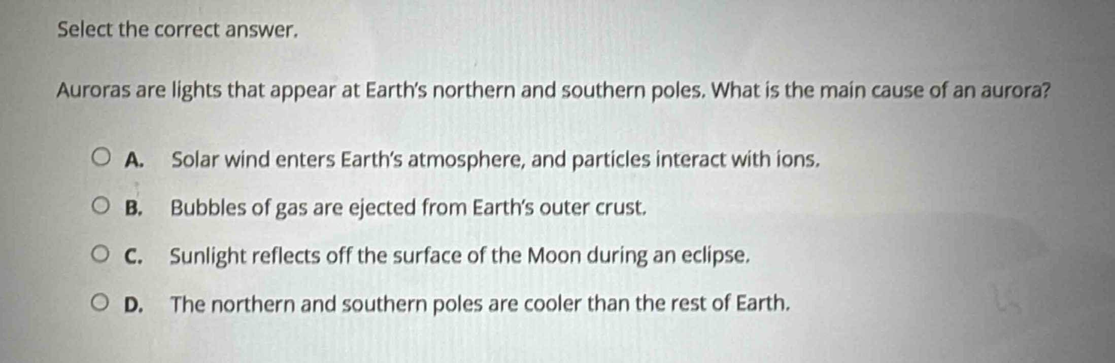 select the correct answer. auroras are lights that appear at earths northern and southern poles. what is the main cause of an aurora? a. solar wind enters earths atmosphere, and particles interact with ions. b. bubbles of gas are ejected from earths outer crust. c. sunlight reflects off the surface of the moon during an eclipse. d. the northern and southern poles are cooler than the rest of earth.