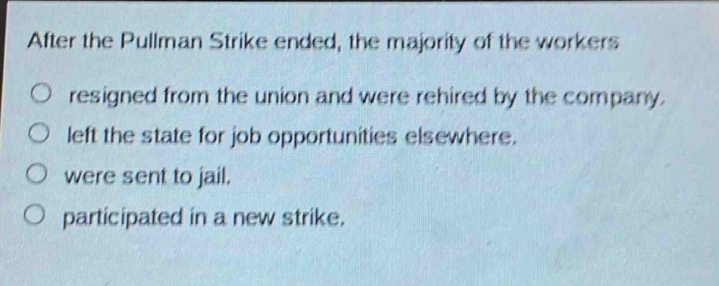 after the pullman strike ended, the majority of the workers\nresigned from the union and were rehired by the company.\nleft the state for job opportunities elsewhere.\nwere sent to jail.\nparticipated in a new strike.