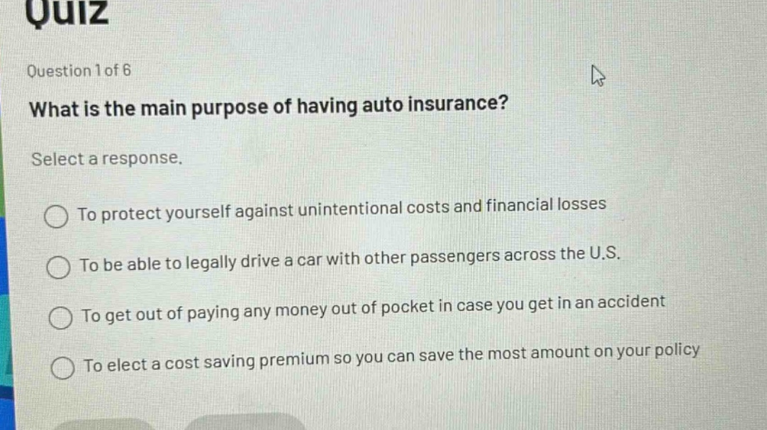 quiz\nquestion 1 of 6\nwhat is the main purpose of having auto insurance?\nselect a response.\nto protect yourself against unintentional costs and financial losses\nto be able to legally drive a car with other passengers across the u.s.\nto get out of paying any money out of pocket in case you get in an accident\nto elect a cost saving premium so you can save the most amount on your policy