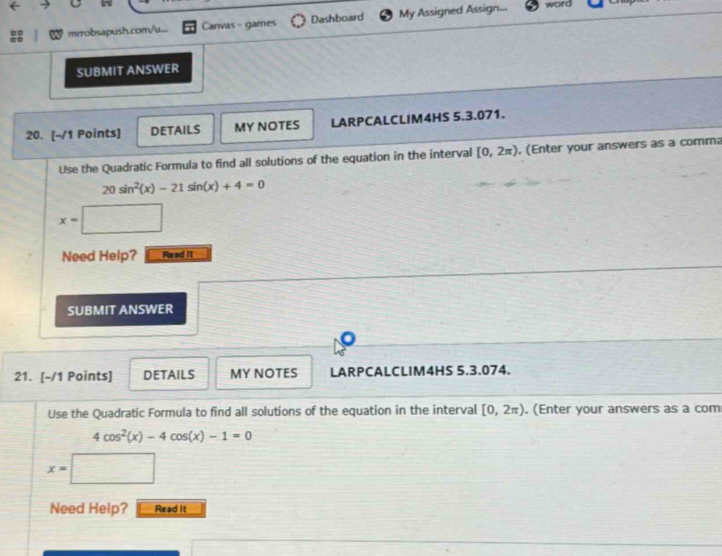 20. -/1 points details my notes larpcalclim4hs 5.3.071. use the quadratic formula to find all solutions of the equation in the interval 0, 2π). (enter your answers as a comma 20 sin²(x) - 21 sin(x) + 4 = 0 x = need help? read it submit answer 21. -/1 points details my notes larpcalclim4hs 5.3.074. use the quadratic formula to find all solutions of the equation in the interval 0, 2π). (enter your answers as a com 4 cos²(x) - 4 cos(x) - 1 = 0 x = need help? read it