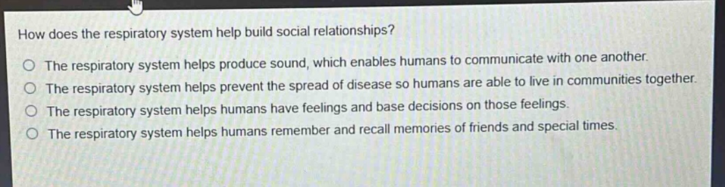 how does the respiratory system help build social relationships?\nthe respiratory system helps produce sound, which enables humans to communicate with one another.\nthe respiratory system helps prevent the spread of disease so humans are able to live in communities together.\nthe respiratory system helps humans have feelings and base decisions on those feelings.\nthe respiratory system helps humans remember and recall memories of friends and special times.
