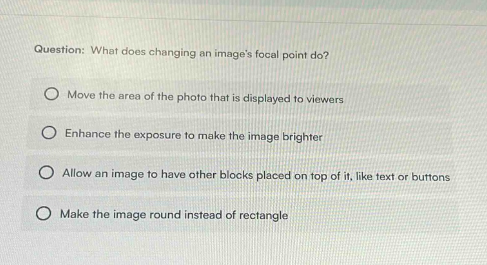 question: what does changing an images focal point do? move the area of the photo that is displayed to viewers enhance the exposure to make the image brighter allow an image to have other blocks placed on top of it, like text or buttons make the image round instead of rectangle