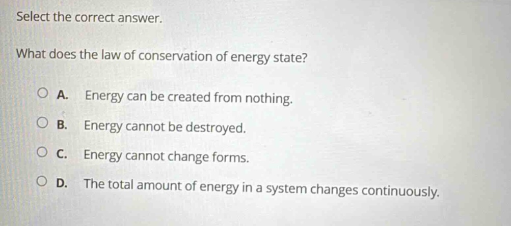 select the correct answer. what does the law of conservation of energy state? a. energy can be created from nothing. b. energy cannot be destroyed. c. energy cannot change forms. d. the total amount of energy in a system changes continuously.