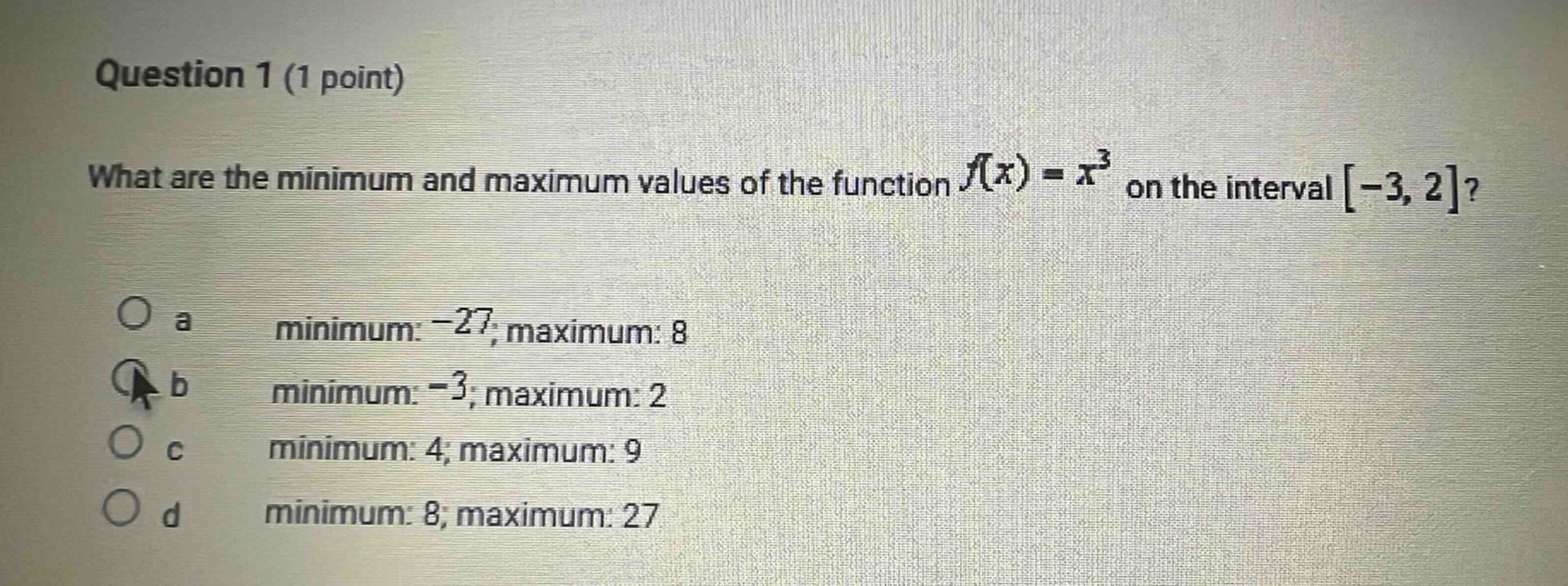 question 1 (1 point)\nwhat are the minimum and maximum values of the function f(x)=x³ on the interval -3,2?\n\na minimum: -27; maximum: 8\nb minimum: -3; maximum: 2\nc minimum: 4; maximum: 9\nd minimum: 8; maximum: 27