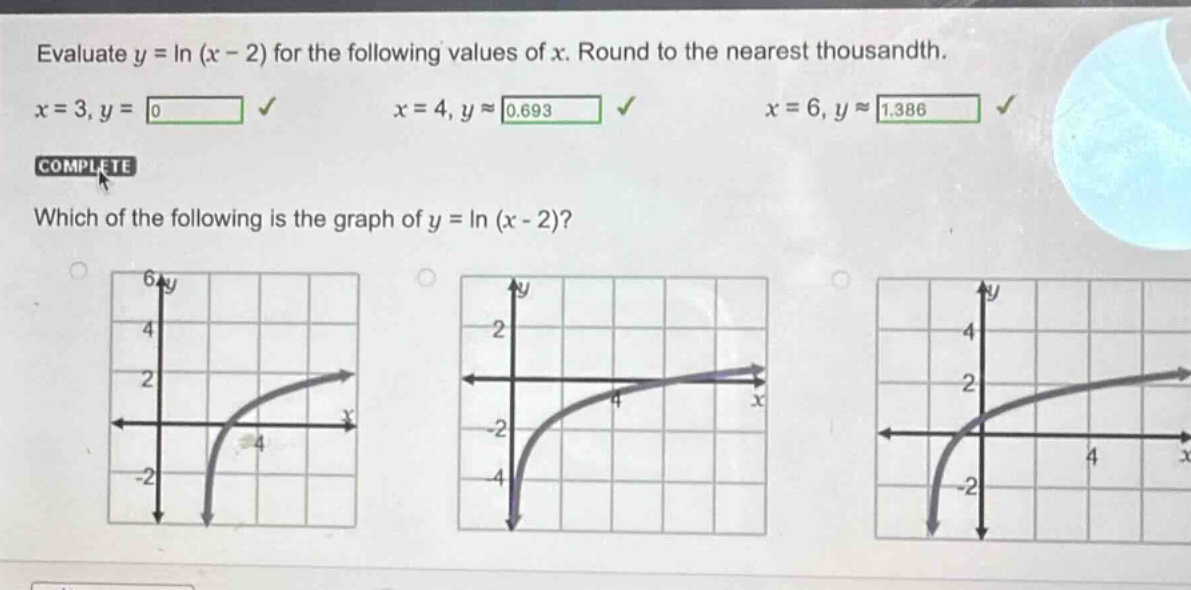 evaluate y = ln (x - 2) for the following values of x. round to the nearest thousandth. x = 3, y = 0 √ x = 4, y ≈ 0.693 √ x = 6, y ≈ 1.386 √ complete which of the following is the graph of y = ln (x - 2)?