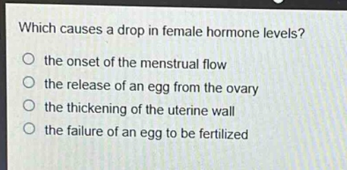 which causes a drop in female hormone levels? the onset of the menstrual flow the release of an egg from the ovary the thickening of the uterine wall the failure of an egg to be fertilized