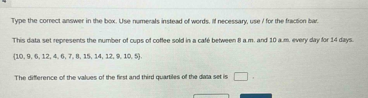 type the correct answer in the box. use numerals instead of words. if necessary, use / for the fraction bar. this data set represents the number of cups of coffee sold in a café between 8 a.m. and 10 a.m. every day for 14 days. {10, 9, 6, 12, 4, 6, 7, 8, 15, 14, 12, 9, 10, 5}. the difference of the values of the first and third quartiles of the data set is