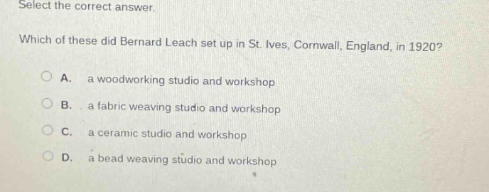 select the correct answer. which of these did bernard leach set up in st. ives, cornwall, england, in 1920? a. a woodworking studio and workshop b. a fabric weaving studio and workshop c. a ceramic studio and workshop d. a bead weaving studio and workshop