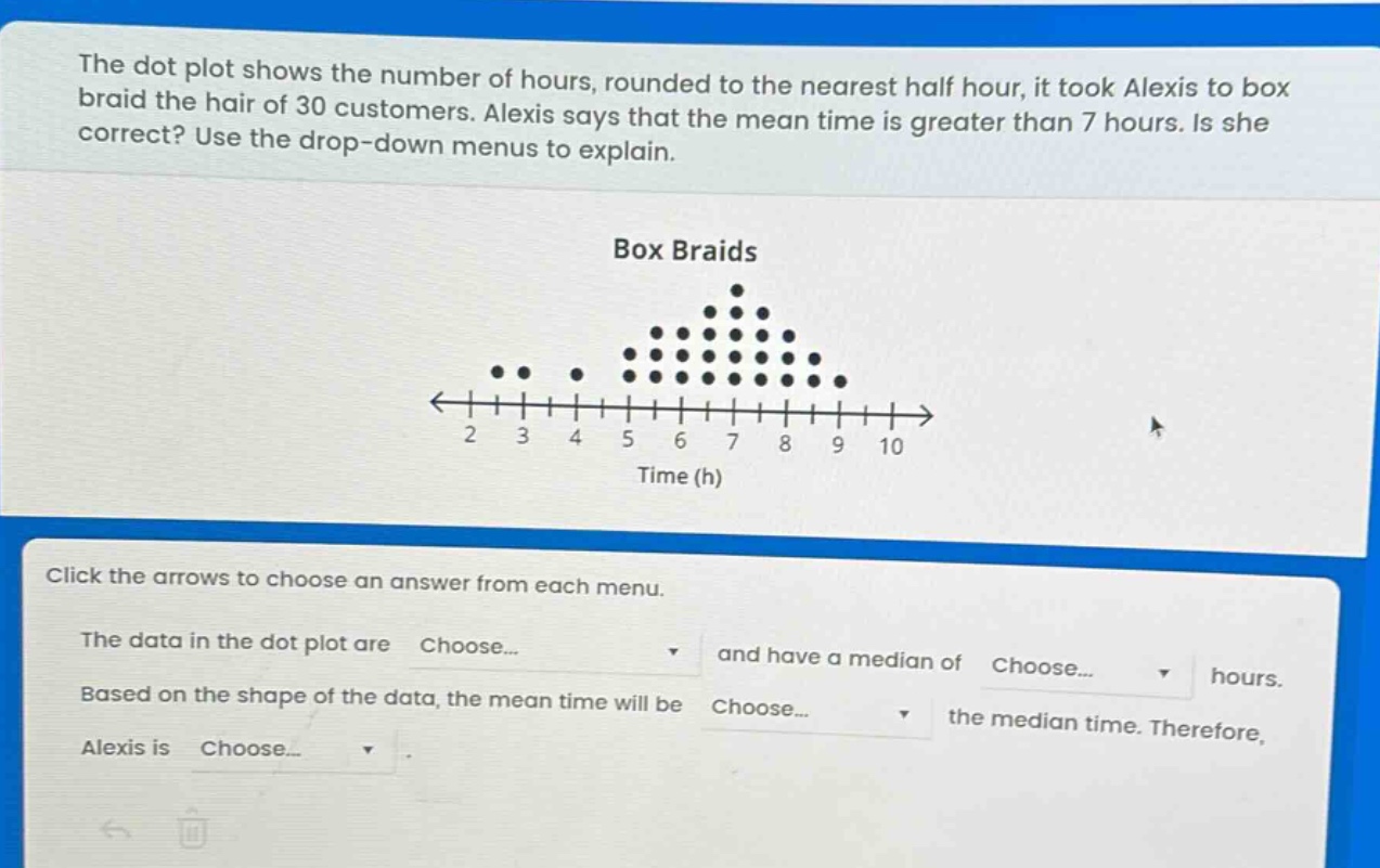 the dot plot shows the number of hours, rounded to the nearest half hour, it took alexis to box braid the hair of 30 customers. alexis says that the mean time is greater than 7 hours. is she correct? use the drop - down menus to explain. box braids time (h) click the arrows to choose an answer from each menu. the data in the dot plot are choose... and have a median of choose... hours. based on the shape of the data, the mean time will be choose... the median time. therefore, alexis is choose... .