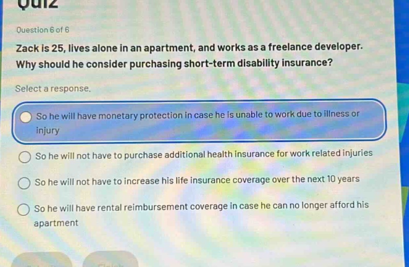 quiz question 6 of 6 zack is 25, lives alone in an apartment, and works as a freelance developer. why should he consider purchasing short - term disability insurance? select a response. so he will have monetary protection in case he is unable to work due to illness or injury so he will not have to purchase additional health insurance for work related injuries so he will not have to increase his life insurance coverage over the next 10 years so he will have rental reimbursement coverage in case he can no longer afford his apartment