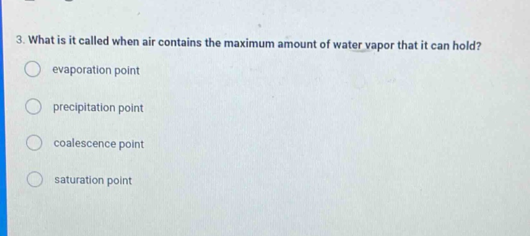 3. what is it called when air contains the maximum amount of water vapor that it can hold?\nevaporation point\nprecipitation point\ncoalescence point\nsaturation point