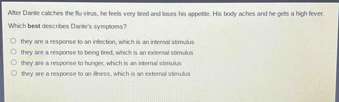 after dante catches the flu virus, he feels very tired and loses his appetite. his body aches and he gets a high fever. which best describes dantes symptoms? they are a response to an infection, which is an internal stimulus they are a response to being tired, which is an external stimulus they are a response to hunger, which is an internal stimulus they are a response to an illness, which is an external stimulus