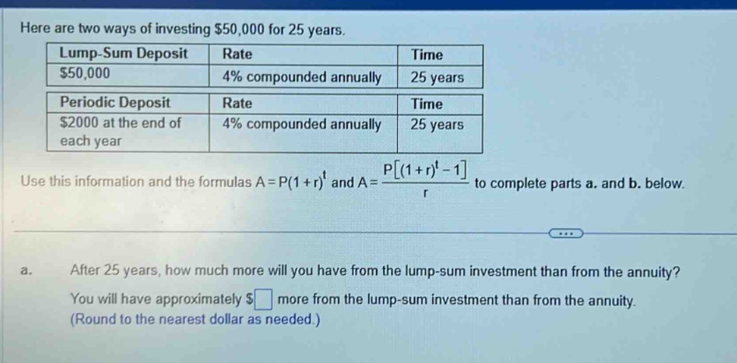 here are two ways of investing $50,000 for 25 years. lump - sum deposit rate time $50,000 4% compounded annually 25 years periodic deposit rate time $2000 at the end of each year 4% compounded annually 25 years use this information and the formulas a = p(1 + r)^t and a = p(1 + r)^t - 1/r to complete parts a. and b. below. a. after 25 years, how much more will you have from the lump - sum investment than from the annuity? you will have approximately $ more from the lump - sum investment than from the annuity. (round to the nearest dollar as needed.)