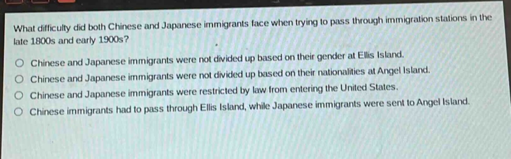 what difficulty did both chinese and japanese immigrants face when trying to pass through immigration stations in the late 1800s and early 1900s?\no chinese and japanese immigrants were not divided up based on their gender at ellis island.\no chinese and japanese immigrants were not divided up based on their nationalities at angel island.\no chinese and japanese immigrants were restricted by law from entering the united states.\no chinese immigrants had to pass through ellis island, while japanese immigrants were sent to angel island.