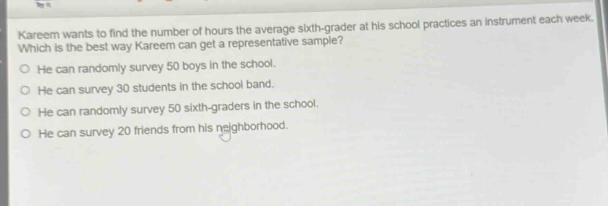 kareem wants to find the number of hours the average sixth - grader at his school practices an instrument each week. which is the best way kareem can get a representative sample? he can randomly survey 50 boys in the school. he can survey 30 students in the school band. he can randomly survey 50 sixth - graders in the school. he can survey 20 friends from his neighborhood.