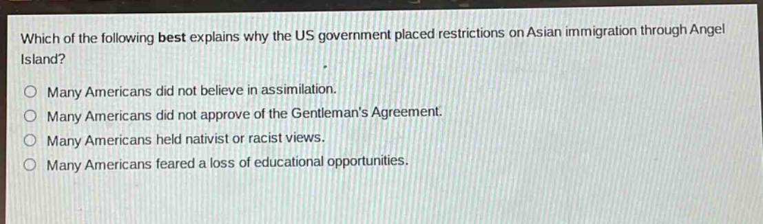 which of the following best explains why the us government placed restrictions on asian immigration through angel island?\no many americans did not believe in assimilation.\no many americans did not approve of the gentlemans agreement.\no many americans held nativist or racist views.\no many americans feared a loss of educational opportunities.
