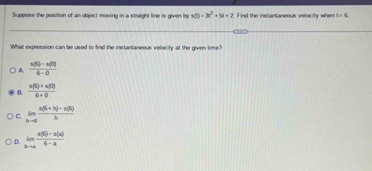 suppose the position of an object moving in a straight line is given by s(t)=3t² + 5t + 2. find the instantaneous velocity when t = 6. what expression can be used to find the instantaneous velocity at the given time? a. (s(6)-s(0))/(6 - 0) b. (s(6)+s(0))/(6 + 0) c. lim(h→0) (s(6 + h)-s(6))/h d. lim(b→a) (s(6)-s(a))/(6 - a)