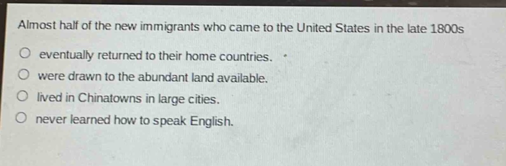 almost half of the new immigrants who came to the united states in the late 1800s\no eventually returned to their home countries.\no were drawn to the abundant land available.\no lived in chinatowns in large cities.\no never learned how to speak english.