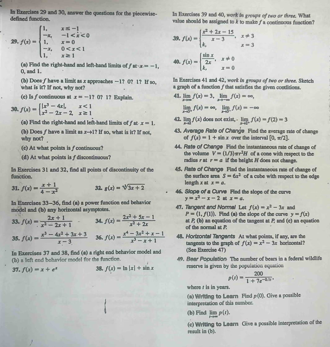 in exercises 29 and 30, answer the questions for the piecewise - defined function.\n29. $f(x)=\\begin{cases}1, & x\\leq - 1 \\ -x, & -1 < x < 0 \\ 1, & x = 0 \\ -x, & 0 < x < 1 \\ 1, & x\\geq1\\end{cases}$\n(a) find the right - hand and left - hand limits of $f$ at $x=-1$, 0, and 1.\n(b) does $f$ have a limit as $x$ approaches $-1$? 0? 1? if so, what is it? if not, why not?\n(c) is $f$ continuous at $x=-1$? 0? 1? explain.\n30. $f(x)=\\begin{cases}|x^{3}-4x|, & x < 1 \\ x^{2}-2x - 2, & x\\geq1\\end{cases}$\n(a) find the right - hand and left - hand limits of $f$ at $x = 1$.\n(b) does $f$ have a limit as $x\\to1$? if so, what is it? if not, why not?\n(c) at what points is $f$ continuous?\n(d) at what points is $f$ discontinuous?\nin exercises 31 and 32, find all points of discontinuity of the function.\n31. $f(x)=\\frac{x + 1}{4 - x^{2}}$ 32. $g(x)=\\sqrt3{3x + 2}$\nin exercises 33 - 36, find (a) a power function end behavior model and (b) any horizontal asymptotes.\n33. $f(x)=\\frac{2x + 1}{x^{2}-2x + 1}$ 34. $f(x)=\\frac{2x^{2}+5x - 1}{x^{2}+2x}$\n35. $f(x)=\\frac{x^{3}-4x^{2}+3x + 3}{x - 3}$ 36. $f(x)=\\frac{x^{4}-3x^{2}+x - 1}{x^{3}-x + 1}$\nin exercises 37 and 38, find (a) a right end behavior model and (b) a left end behavior model for the function.\n37. $f(x)=x + e^{x}$ 38. $f(x)=ln|x|+sin x$\nin exercises 39 and 40, work in groups of two or three. what value should be assigned to $k$ to make $f$ a continuous function?\n39. $f(x)=\\begin{cases}\\frac{x^{2}+2x - 15}{x - 3}, & x\\neq3 \\ k, & x = 3\\end{cases}$\n40. $f(x)=\\begin{cases}\\frac{\\sin x}{2x}, & x\\neq0 \\ k, & x = 0\\end{cases}$\nin exercises 41 and 42, work in groups of two or three. sketch a graph of a function $f$ that satisfies the given conditions.\n41. $\\lim_{x\\to\\infty}f(x)=3$, $\\lim_{x\\to - \\infty}f(x)=\\infty$, $\\lim_{x\\to3^{+}}f(x)=\\infty$, $\\lim_{x\\to3^{-}}f(x)=-\\infty$\n42. $\\lim_{x\\to2^{-}}f(x)$ does not exist, $\\lim_{x\\to2^{+}}f(x)=f(2)=3$\n43. average rate of change find the average rate of change of $f(x)=1+sin x$ over the interval $0,\\pi/2$.\n44. rate of change find the instantaneous rate of change of the volume $v=(1/3)\\pi r^{2}h$ of a cone with respect to the radius $r$ at $r = a$ if the height $h$ does not change.\n45. rate of change find the instantaneous rate of change of the surface area $s = 6x^{2}$ of a cube with respect to the edge length $x$ at $x = a$.\n46. slope of a curve find the slope of the curve $y=x^{2}-x - 2$ at $x = a$.\n47. tangent and normal let $f(x)=x^{2}-3x$ and $p=(1,f(1))$. find (a) the slope of the curve $y = f(x)$ at $p$, (b) an equation of the tangent at $p$, and (c) an equation of the normal at $p$.\n48. horizontal tangents at what points, if any, are the tangents to the graph of $f(x)=x^{2}-3x$ horizontal? (see exercise 47)\n49. bear population the number of bears in a federal wildlife reserve is given by the population equation $p(t)=\\frac{200}{1 + 7e^{-0.1t}}$, where $t$ is in years.\n(a) writing to learn find $p(0)$. give a possible interpretation of this number.\n(b) find $\\lim_{t\\to\\infty}p(t)$.\n(c) writing to learn give a possible interpretation of the result in (b).