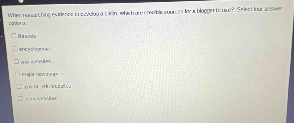 when researching evidence to develop a claim, which are credible sources for a blogger to use? select four answer options. libraries encyclopedias wiki websites major newspapers .gov or .edu websites .com websites