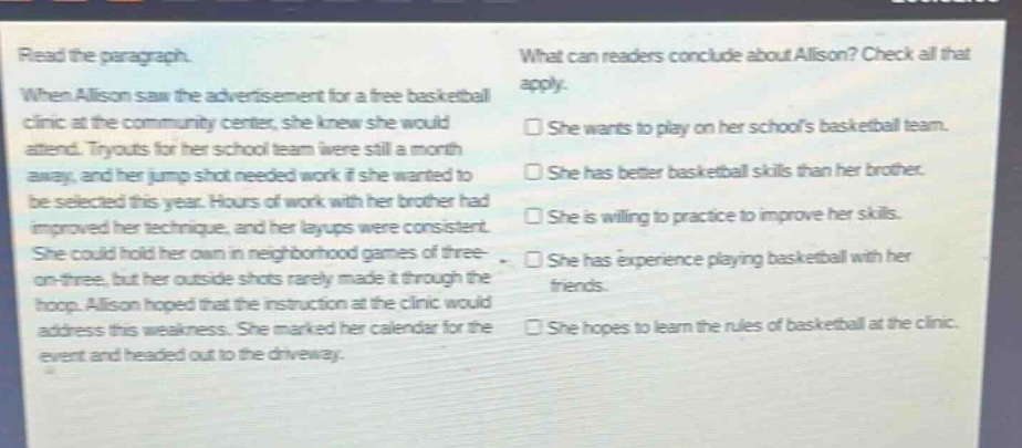 read the paragraph. when allison saw the advertisement for a free basketball clinic at the community center, she knew she would attend. tryouts for her school team were still a month away, and her jump shot needed work if she wanted to be selected this year. hours of work with her brother had improved her technique, and her layups were consistent. she could hold her own in neighborhood games of three - on - three, but her outside shots rarely made it through the hoop. allison hoped that the instruction at the clinic would address this weakness. she marked her calendar for the event and headed out to the driveway. what can readers conclude about allison? check all that apply. she wants to play on her schools basketball team. she has better basketball skills than her brother. she is willing to practice to improve her skills. she has experience playing basketball with her friends. she hopes to learn the rules of basketball at the clinic.
