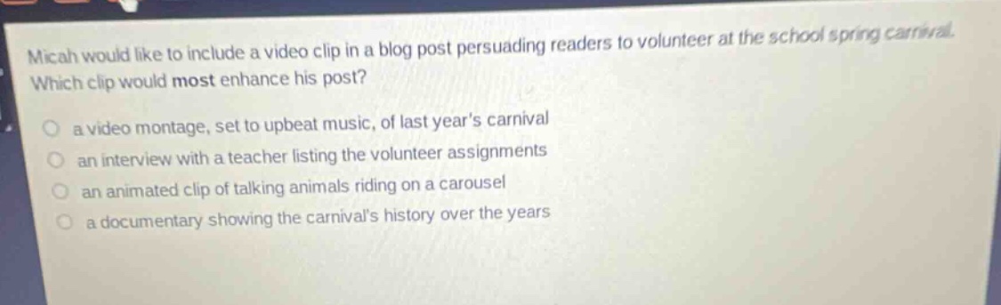 micah would like to include a video clip in a blog post persuading readers to volunteer at the school spring carnival. which clip would most enhance his post? a video montage, set to upbeat music, of last years carnival an interview with a teacher listing the volunteer assignments an animated clip of talking animals riding on a carousel a documentary showing the carnivals history over the years