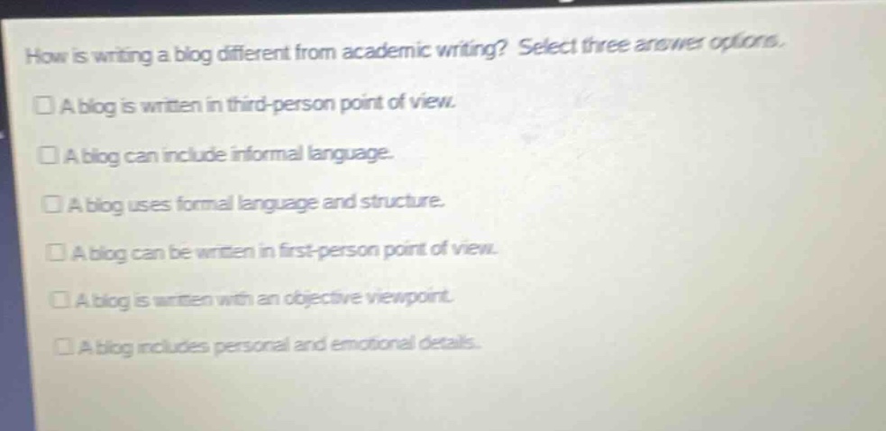 how is writing a blog different from academic writing? select three answer options. a blog is written in third - person point of view. a blog can include informal language. a blog uses formal language and structure. a blog can be written in first - person point of view. a blog is written with an objective viewpoint. a blog includes personal and emotional details.