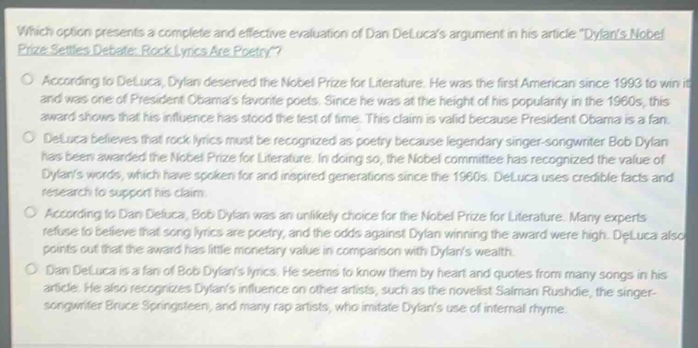 which option presents a complete and effective evaluation of dan delucas argument in his article \dylans nobel prize settles debate: rock lyrics are poetry\?\naccording to deluca, dylan deserved the nobel prize for literature. he was the first american since 1993 to win it and was one of president obamas favorite poets. since he was at the height of his popularity in the 1960s, this award shows that his influence has stood the test of time. this claim is valid because president obama is a fan.\ndeluca believes that rock lyrics must be recognized as poetry because legendary singer - songwriter bob dylan has been awarded the nobel prize for literature. in doing so, the nobel committee has recognized the value of dylans words, which have spoken for and inspired generations since the 1960s. deluca uses credible facts and research to support his claim.\naccording to dan deluca, bob dylan was an unlikely choice for the nobel prize for literature. many experts refuse to believe that song lyrics are poetry, and the odds against dylan winning the award were high. deluca also points out that the award has little monetary value in comparison with dylans wealth.\ndan deluca is a fan of bob dylans lyrics. he seems to know them by heart and quotes from many songs in his article. he also recognizes dylans influence on other artists, such as the novelist salman rushdie, the singer - songwriter bruce springsteen, and many rap artists, who imitate dylans use of internal rhyme.