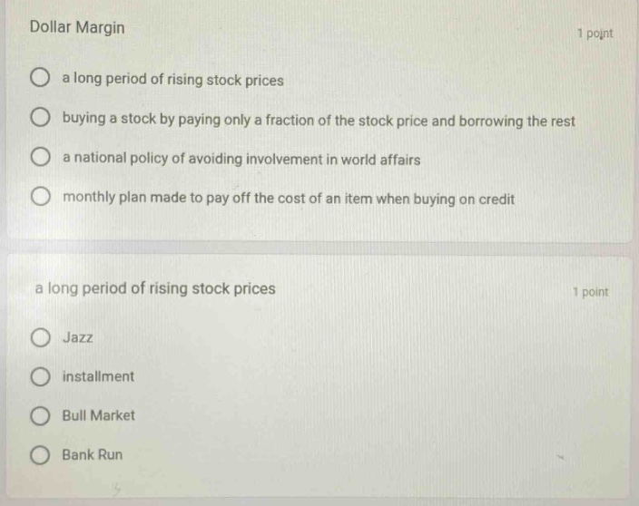 dollar margin 1 point a long period of rising stock prices buying a stock by paying only a fraction of the stock price and borrowing the rest a national policy of avoiding involvement in world affairs monthly plan made to pay off the cost of an item when buying on credit a long period of rising stock prices 1 point jazz installment bull market bank run