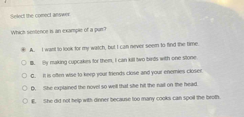 select the correct answer. which sentence is an example of a pun? a. i want to look for my watch, but i can never seem to find the time. b. by making cupcakes for them, i can kill two birds with one stone. c. it is often wise to keep your friends close and your enemies closer. d. she explained the novel so well that she hit the nail on the head. e. she did not help with dinner because too many cooks can spoil the broth.