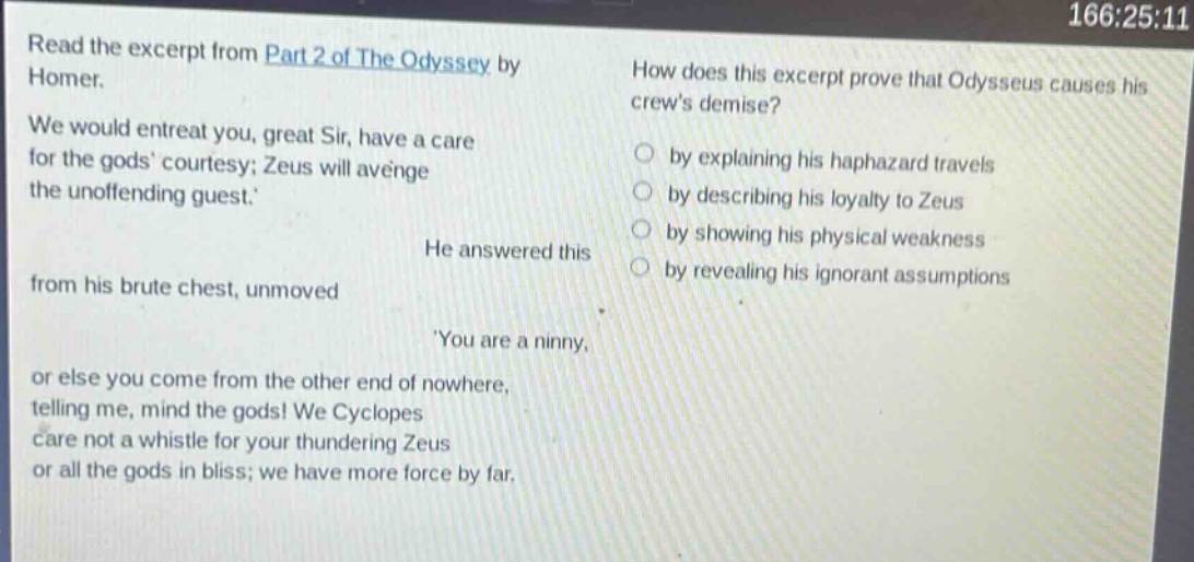 read the excerpt from part 2 of the odyssey by homer. we would entreat you, great sir, have a care for the gods courtesy; zeus will avenge the unoffending guest. he answered this from his brute chest, unmoved you are a ninny, or else you come from the other end of nowhere, telling me, mind the gods! we cyclopes care not a whistle for your thundering zeus or all the gods in bliss; we have more force by far. how does this excerpt prove that odysseus causes his crews demise? by explaining his haphazard travels by describing his loyalty to zeus by showing his physical weakness by revealing his ignorant assumptions