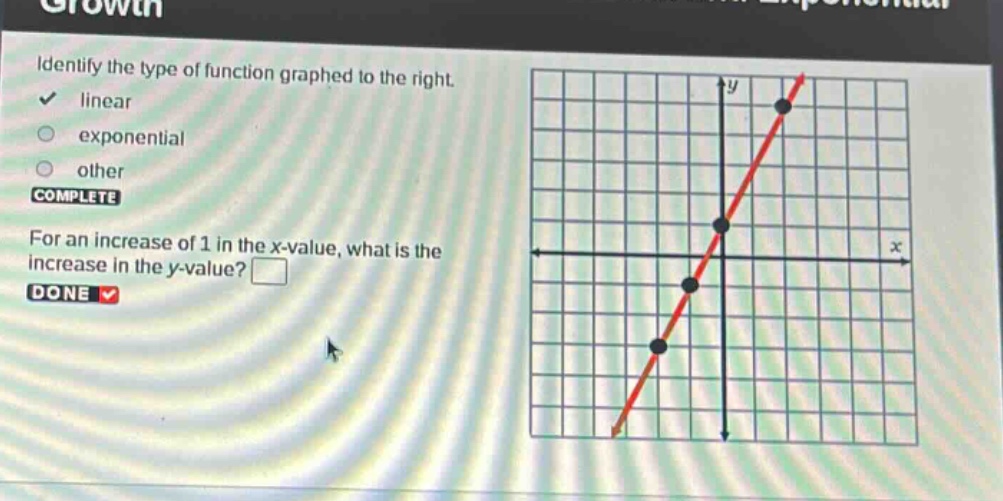 identify the type of function graphed to the right. linear exponential other complete for an increase of 1 in the x - value, what is the increase in the y - value? done
