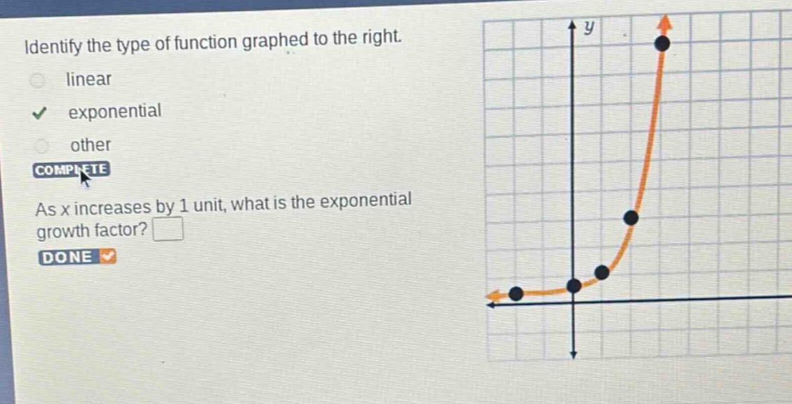 identify the type of function graphed to the right. linear exponential other complete as x increases by 1 unit, what is the exponential growth factor? done