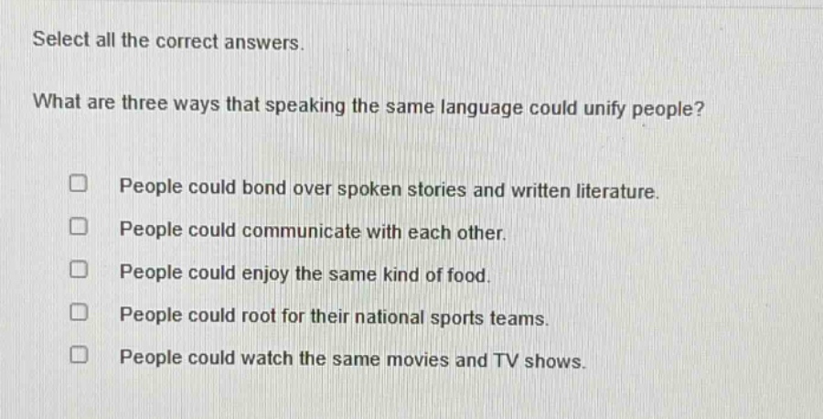 select all the correct answers. what are three ways that speaking the same language could unify people? people could bond over spoken stories and written literature. people could communicate with each other. people could enjoy the same kind of food. people could root for their national sports teams. people could watch the same movies and tv shows.