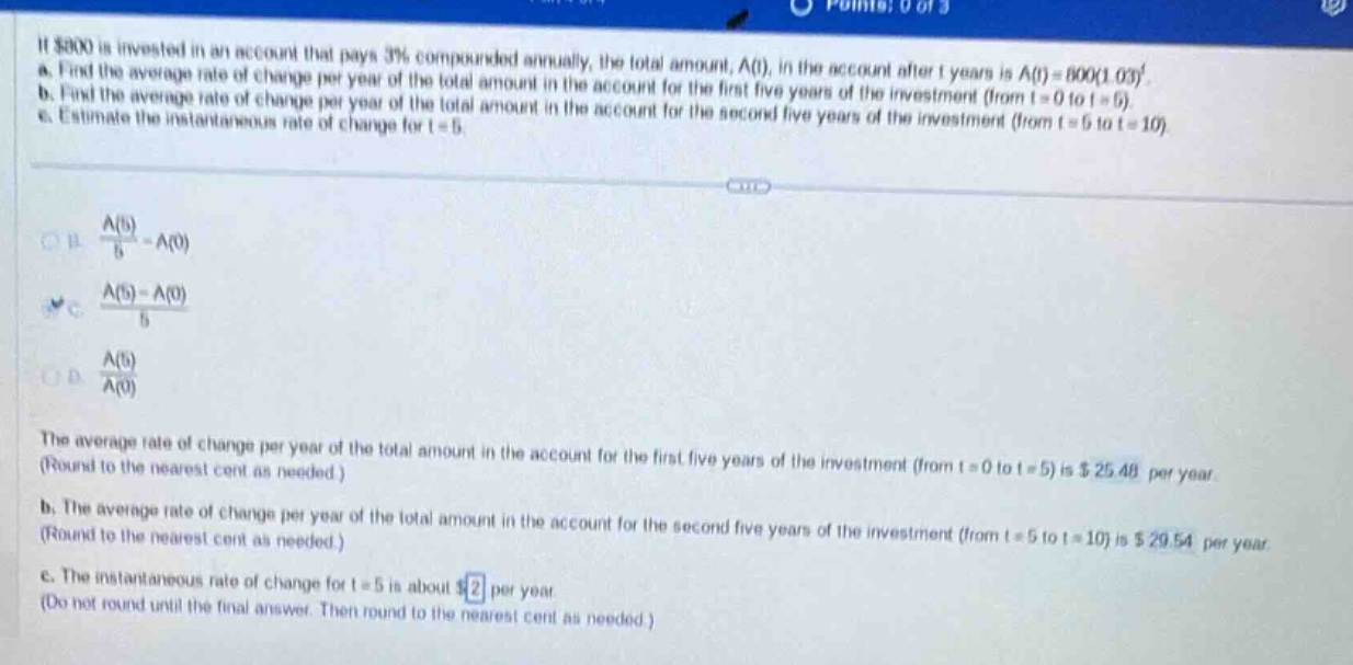 if $800 is invested in an account that pays 3% compounded annually, the total amount, a(t), in the account after t years is a(t)=800(1.03)^t. a. find the average rate of change per year of the total amount in the account for the first five years of the investment (from t = 0 to t = 5). b. find the average rate of change per year of the total amount in the account for the second five years of the investment (from t = 5 to t = 10). c. estimate the instantaneous rate of change for t = 5. a. (a(5)/5)-a(0) b. (a(5)-a(0))/5 c. a(5)/a(0) the average rate of change per year of the total amount in the account for the first five years of the investment (from t = 0 to t = 5) is $25.48 per year. (round to the nearest cent as needed.) b. the average rate of change per year of the total amount in the account for the second five years of the investment (from t = 5 to t = 10) is $29.54 per year. (round to the nearest cent as needed.) c. the instantaneous rate of change for t = 5 is about $2 per year. (do not round until the final answer. then round to the nearest cent as needed.)