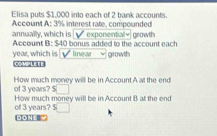 elisa puts $1,000 into each of 2 bank accounts. account a: 3% interest rate, compounded annually, which is exponential growth account b: $40 bonus added to the account each year, which is linear growth complete how much money will be in account a at the end of 3 years? $ how much money will be in account b at the end of 3 years? $ done