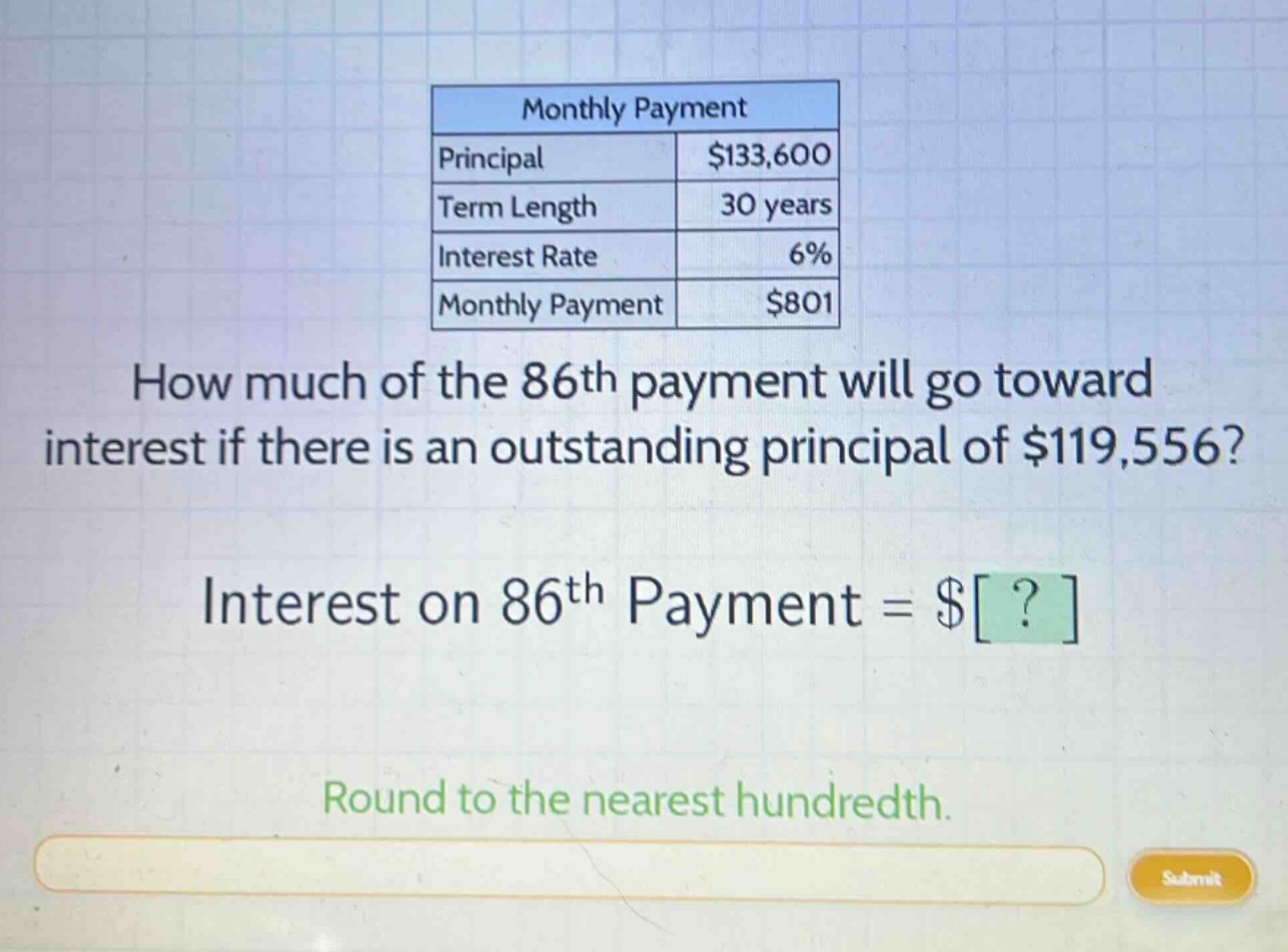monthly payment\nprincipal $133,600\nterm length 30 years\ninterest rate 6%\nmonthly payment $801\nhow much of the 86th payment will go toward interest if there is an outstanding principal of $119,556?\ninterest on 86th payment = $?\nround to the nearest hundredth.