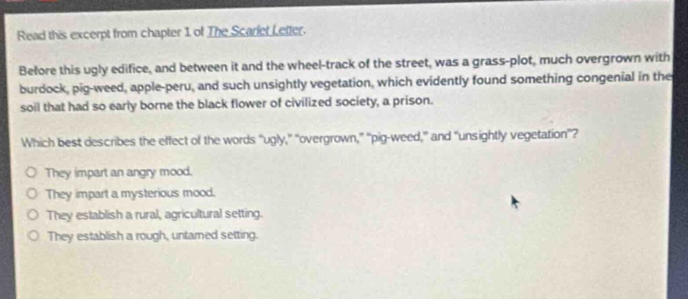 read this excerpt from chapter 1 of the scarlet letter. before this ugly edifice, and between it and the wheel - track of the street, was a grass - plot, much overgrown with burdock, pig - weed, apple - peru, and such unsightly vegetation, which evidently found something congenial in the soil that had so early borne the black flower of civilized society, a prison. which best describes the effect of the words \ugly,\ \overgrown,\ \pig - weed,\ and \unsightly vegetation\? they impart an angry mood. they impart a mysterious mood. they establish a rural, agricultural setting. they establish a rough, untamed setting.