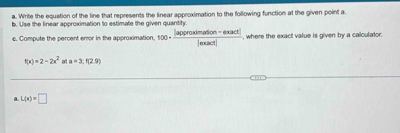 a. write the equation of the line that represents the linear approximation to the following function at the given point a. b. use the linear approximation to estimate the given quantity. c. compute the percent error in the approximation, 100·|approximation - exact|/|exact|, where the exact value is given by a calculator. f(x)=2 - 2x² at a = 3; f(2.9) a. l(x)=