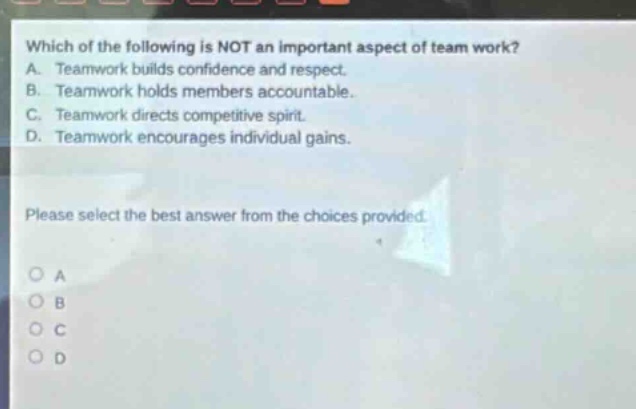 which of the following is not an important aspect of team work? a. teamwork builds confidence and respect. b. teamwork holds members accountable. c. teamwork directs competitive spirit. d. teamwork encourages individual gains. please select the best answer from the choices provided.