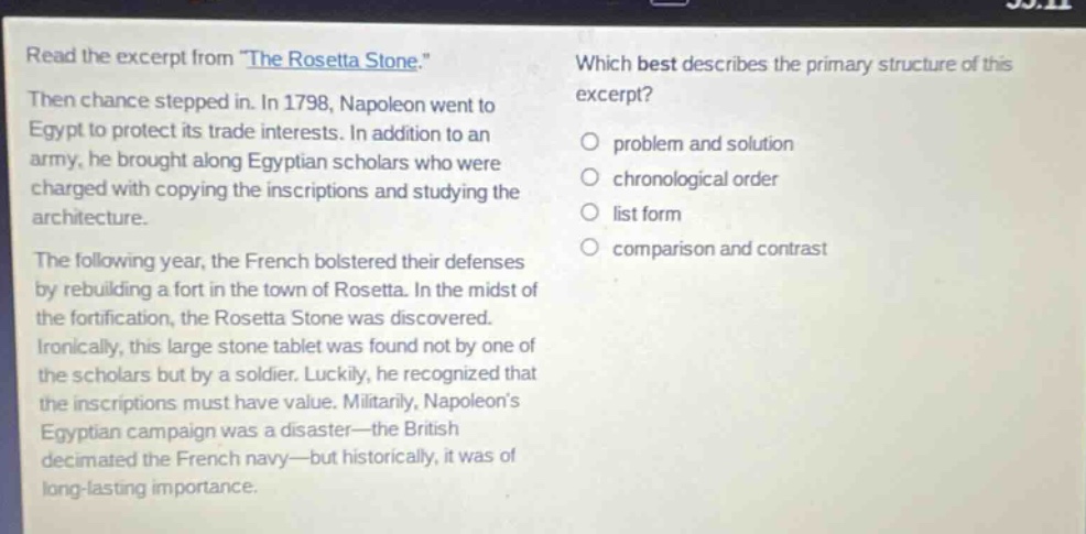 read the excerpt from \the rosetta stone.\ then chance stepped in. in 1798, napoleon went to egypt to protect its trade interests. in addition to an army, he brought along egyptian scholars who were charged with copying the inscriptions and studying the architecture. the following year, the french bolstered their defenses by rebuilding a fort in the town of rosetta. in the midst of the fortification, the rosetta stone was discovered. ironically, this large stone tablet was found not by one of the scholars but by a soldier. luckily, he recognized that the inscriptions must have value. militarily, napoleons egyptian campaign was a disaster - the british decimated the french navy - but historically, it was of long - lasting importance. which best describes the primary structure of this excerpt? problem and solution chronological order list form comparison and contrast