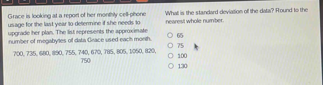grace is looking at a report of her monthly cell - phone usage for the last year to determine if she needs to upgrade her plan. the list represents the approximate number of megabytes of data grace used each month. 700, 735, 680, 890, 755, 740, 670, 785, 805, 1050, 820, 750 what is the standard deviation of the data? round to the nearest whole number. 65 75 100 130