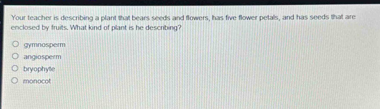 your teacher is describing a plant that bears seeds and flowers, has five flower petals, and has seeds that are enclosed by fruits. what kind of plant is he describing?\no gymnosperm\no angiosperm\no bryophyte\no monocot