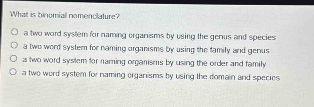 what is binomial nomenclature?\no a two word system for naming organisms by using the genus and species\no a two word system for naming organisms by using the family and genus\no a two word system for naming organisms by using the order and family\no a two word system for naming organisms by using the domain and species