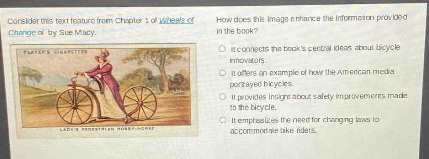 consider this text feature from chapter 1 of wheels of change of by sue macy. how does this image enhance the information provided in the book? it connects the books central ideas about bicycle innovators. it offers an example of how the american media portrayed bicycles. it provides insight about safety improvements made to the bicycle. it emphasizes the need for changing laws to accommodate bike riders.