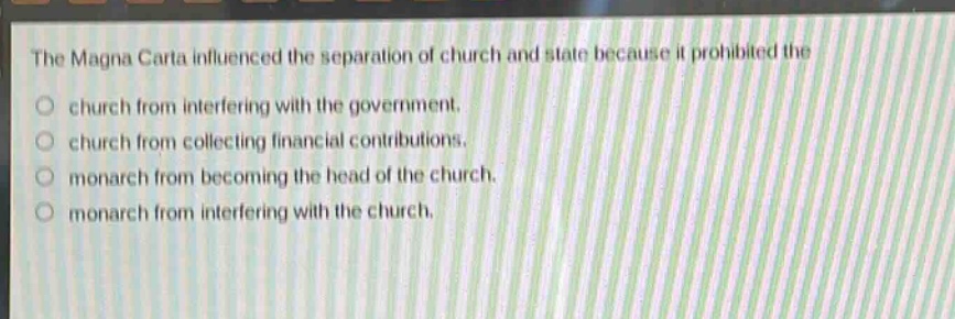 the magna carta influenced the separation of church and state because it prohibited the\nchurch from interfering with the government.\nchurch from collecting financial contributions.\nmonarch from becoming the head of the church.\nmonarch from interfering with the church.