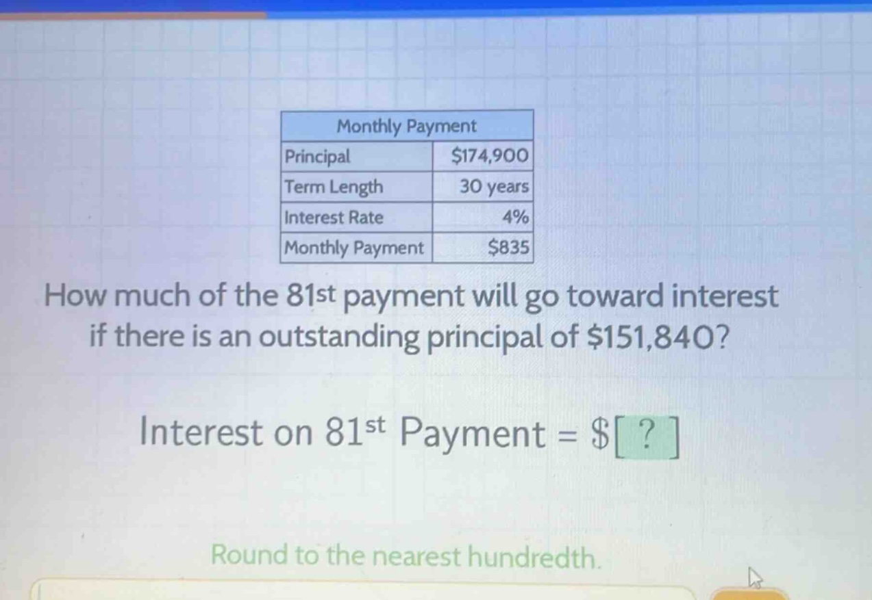 monthly payment principal $174,900 term length 30 years interest rate 4% monthly payment $835 how much of the 81st payment will go toward interest if there is an outstanding principal of $151,840? interest on 81st payment = $? round to the nearest hundredth.